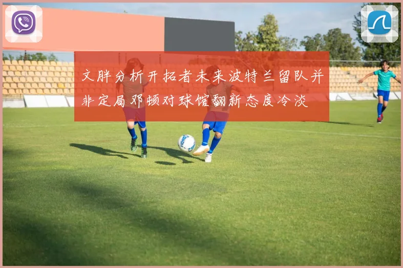 文胖分析开拓者未来波特兰留队并非定局邓顿对球馆翻新态度冷淡