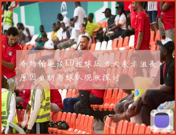 乔约翰逊谈KD控球压力大表示沮丧原因分析与球队现状探讨
