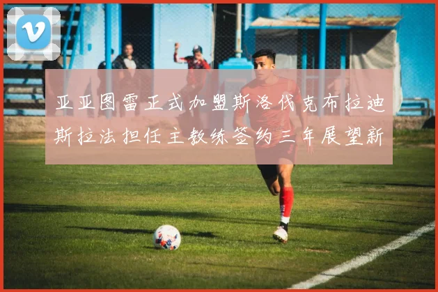 亚亚图雷正式加盟斯洛伐克布拉迪斯拉法担任主教练签约三年展望新篇章