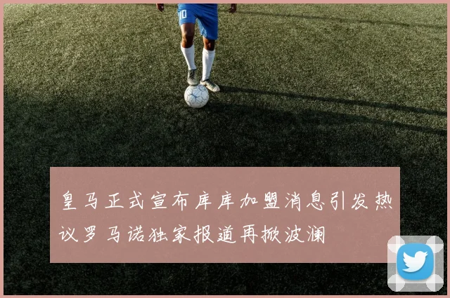 皇马正式宣布库库加盟消息引发热议罗马诺独家报道再掀波澜
