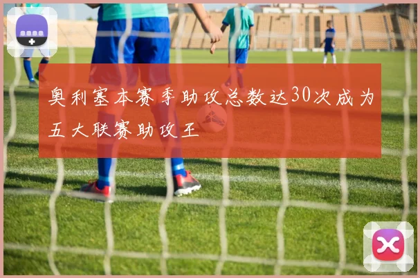 奥利塞本赛季助攻总数达30次成为五大联赛助攻王