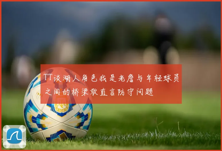 TT谈湖人角色我是老詹与年轻球员之间的桥梁敢直言防守问题
