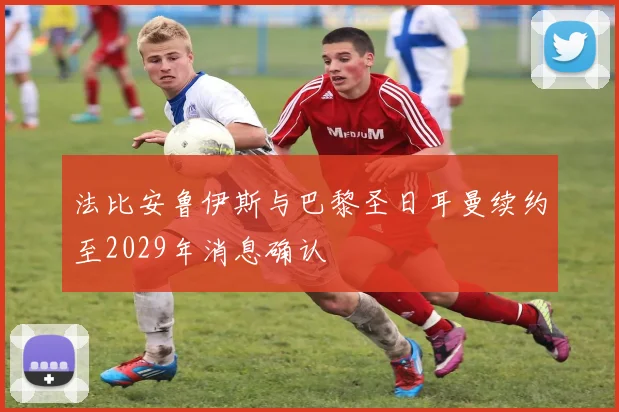 法比安鲁伊斯与巴黎圣日耳曼续约至2029年消息确认