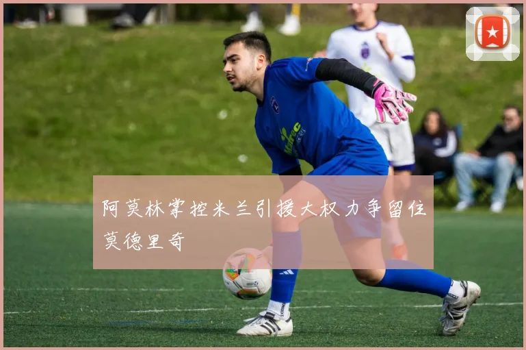 阿莫林掌控米兰引援大权力争留住莫德里奇