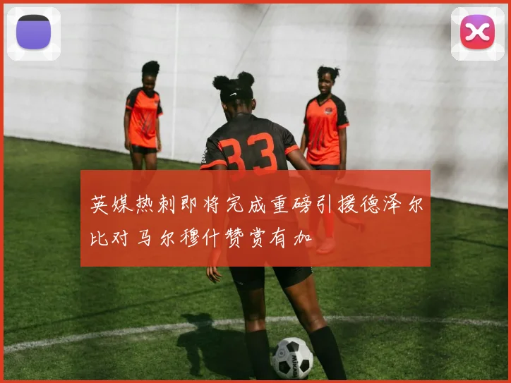 英媒热刺即将完成重磅引援德泽尔比对马尔穆什赞赏有加