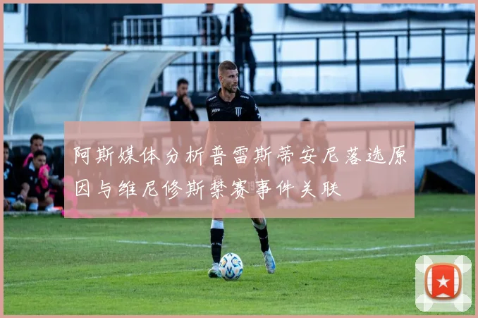 阿斯媒体分析普雷斯蒂安尼落选原因与维尼修斯禁赛事件关联