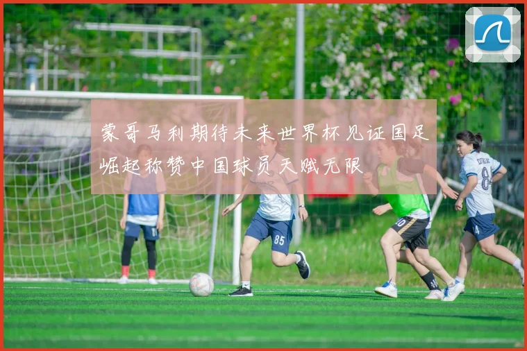 蒙哥马利期待未来世界杯见证国足崛起称赞中国球员天赋无限