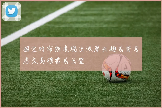 掘金对布朗表现出浓厚兴趣或将考虑交易穆雷或戈登