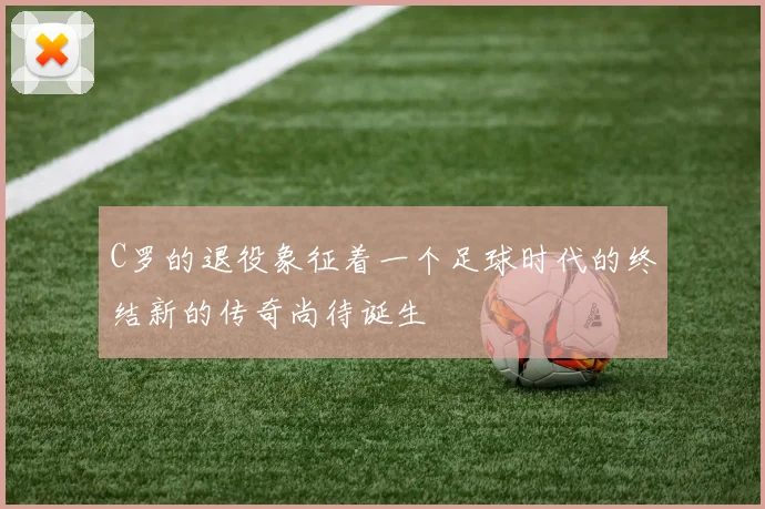 C罗的退役象征着一个足球时代的终结新的传奇尚待诞生