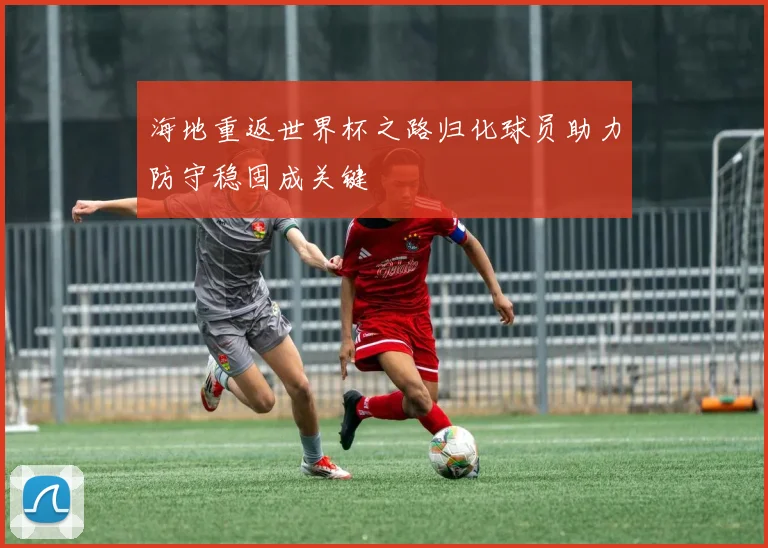 海地重返世界杯之路归化球员助力防守稳固成关键