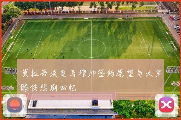 莫拉蒂谈皇马穆帅签约愿望与大罗膝伤悲剧回忆