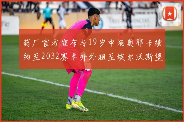 药厂官方宣布与19岁中场奥耶卡续约至2032赛季并外租至埃尔沃斯堡