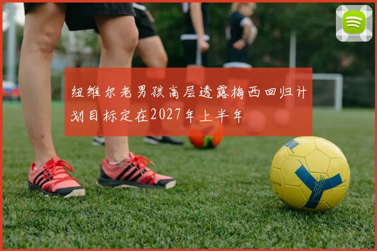 纽维尔老男孩高层透露梅西回归计划目标定在2027年上半年