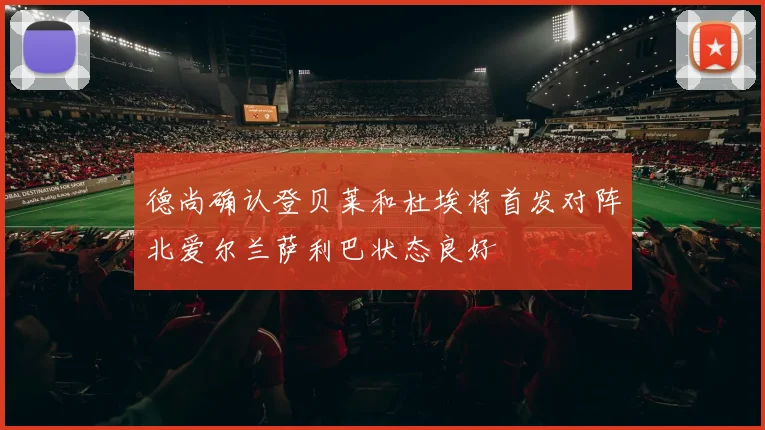 德尚确认登贝莱和杜埃将首发对阵北爱尔兰萨利巴状态良好