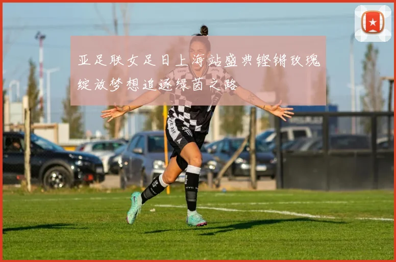 亚足联女足日上海站盛典铿锵玫瑰绽放梦想追逐绿茵之路