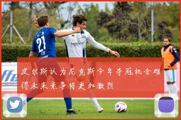 皮尔斯认为尼克斯今年夺冠机会难得未来竞争将更加激烈