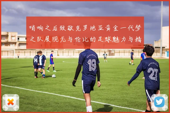 哨响之后致敬克罗地亚黄金一代梦之队展现无与伦比的足球魅力与精神
