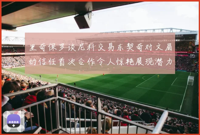 里奇保罗谈尼科交易东契奇对文眉的信任首次合作令人惊艳展现潜力