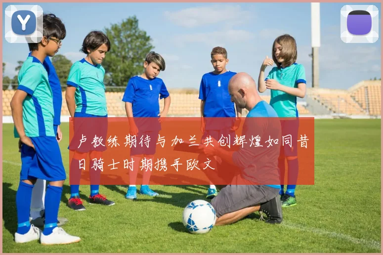 卢教练期待与加兰共创辉煌如同昔日骑士时期携手欧文