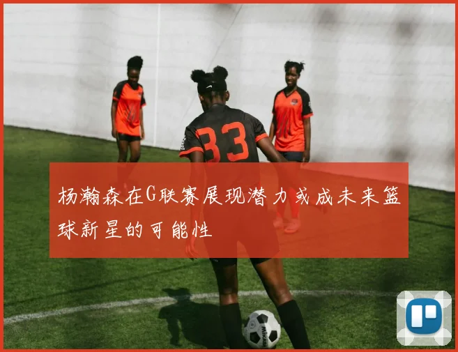杨瀚森在G联赛展现潜力或成未来篮球新星的可能性