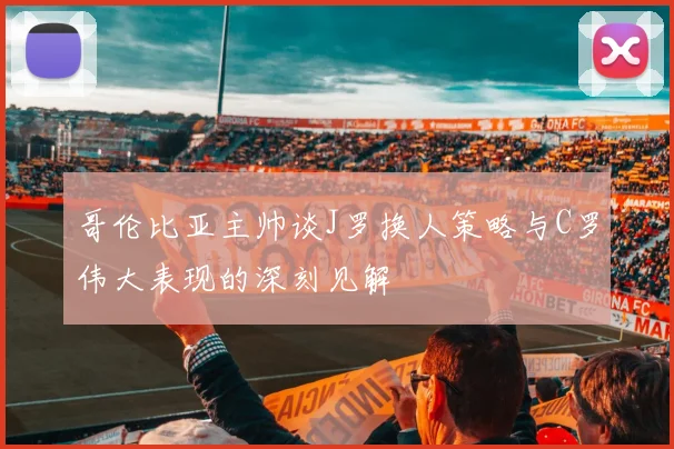 哥伦比亚主帅谈J罗换人策略与C罗伟大表现的深刻见解
