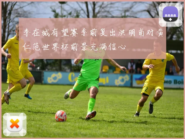 李在城有望赛季前复出洪明甫对黄仁范世界杯前景充满信心