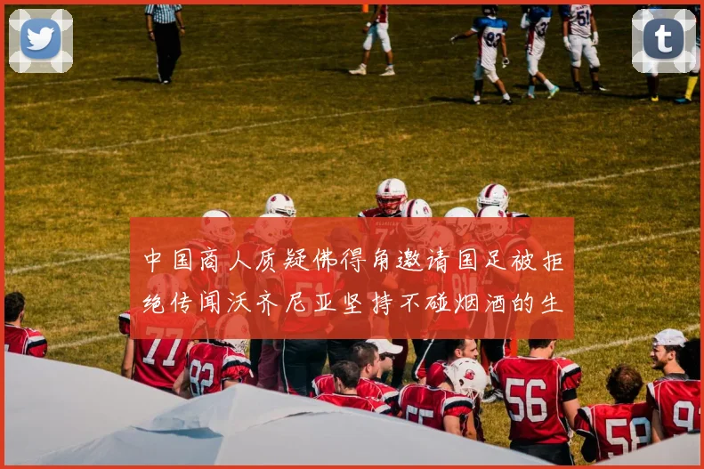 中国商人质疑佛得角邀请国足被拒绝传闻沃齐尼亚坚持不碰烟酒的生活方式