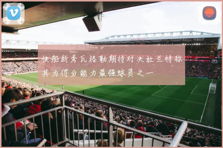 快船新秀瓦格勒期待对决杜兰特称其为得分能力最强球员之一